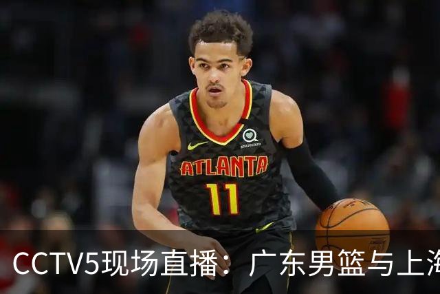 CCTV5现场直播：广东男篮与上海男篮的对决，弗格、徐杰、胡明轩及张镇麟状态更新